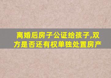 离婚后房子公证给孩子,双方是否还有权单独处置房产