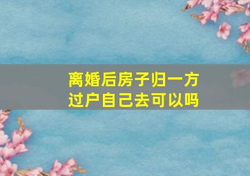 离婚后房子归一方过户自己去可以吗