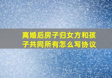 离婚后房子归女方和孩子共同所有怎么写协议