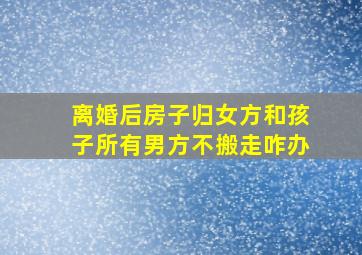 离婚后房子归女方和孩子所有男方不搬走咋办