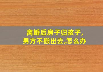 离婚后房子归孩子,男方不搬出去,怎么办