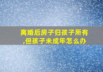 离婚后房子归孩子所有,但孩子未成年怎么办