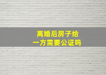 离婚后房子给一方需要公证吗