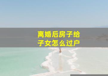 离婚后房子给子女怎么过户