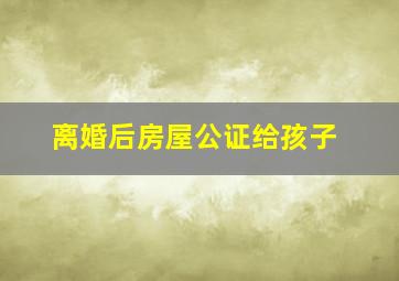 离婚后房屋公证给孩子