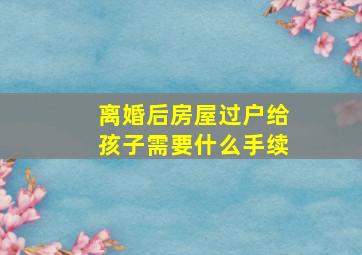 离婚后房屋过户给孩子需要什么手续