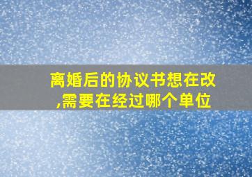 离婚后的协议书想在改,需要在经过哪个单位