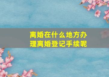 离婚在什么地方办理离婚登记手续呢