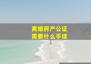 离婚房产公证需要什么手续