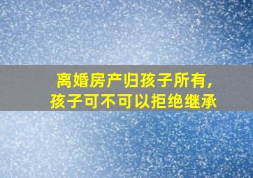 离婚房产归孩子所有,孩子可不可以拒绝继承