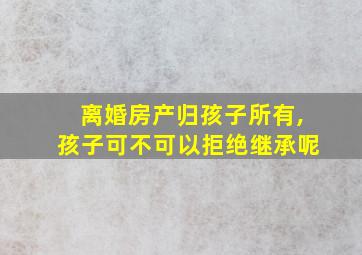 离婚房产归孩子所有,孩子可不可以拒绝继承呢