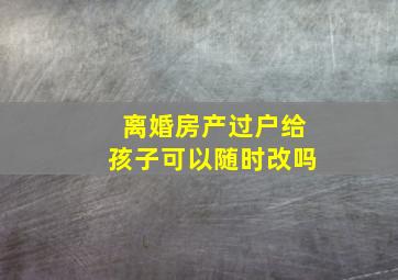 离婚房产过户给孩子可以随时改吗