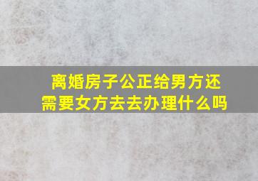 离婚房子公正给男方还需要女方去去办理什么吗