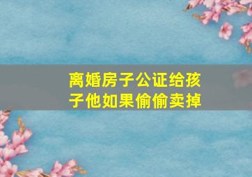 离婚房子公证给孩子他如果偷偷卖掉