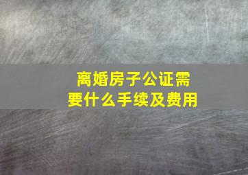 离婚房子公证需要什么手续及费用