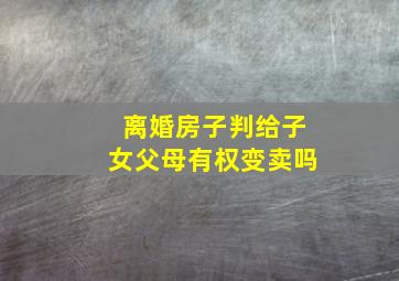 离婚房子判给子女父母有权变卖吗