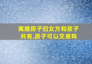 离婚房子归女方和孩子共有,房子可以交易吗