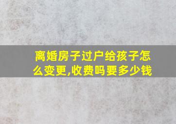 离婚房子过户给孩子怎么变更,收费吗要多少钱