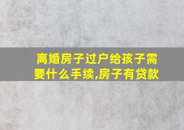 离婚房子过户给孩子需要什么手续,房子有贷款