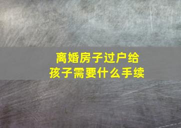 离婚房子过户给孩子需要什么手续