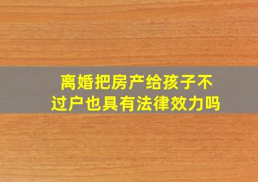 离婚把房产给孩子不过户也具有法律效力吗