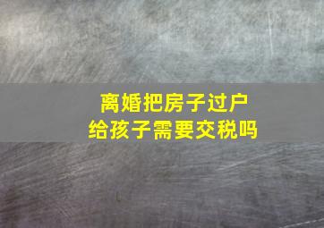 离婚把房子过户给孩子需要交税吗