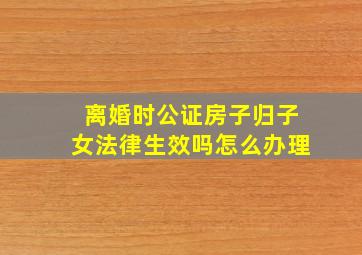 离婚时公证房子归子女法律生效吗怎么办理