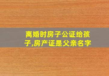 离婚时房子公证给孩子,房产证是父亲名字