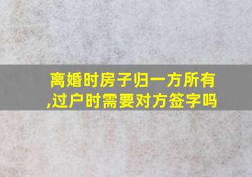 离婚时房子归一方所有,过户时需要对方签字吗