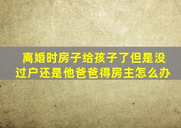 离婚时房子给孩子了但是没过户还是他爸爸得房主怎么办