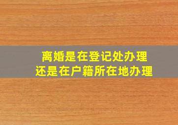 离婚是在登记处办理还是在户籍所在地办理