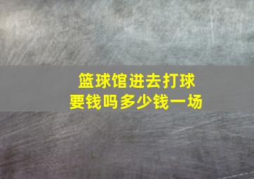 篮球馆进去打球要钱吗多少钱一场