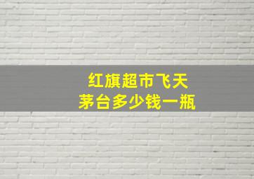 红旗超市飞天茅台多少钱一瓶