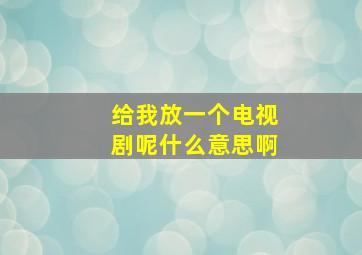 给我放一个电视剧呢什么意思啊