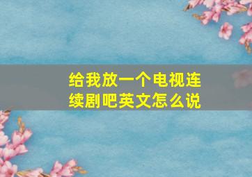 给我放一个电视连续剧吧英文怎么说