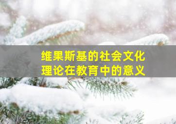 维果斯基的社会文化理论在教育中的意义