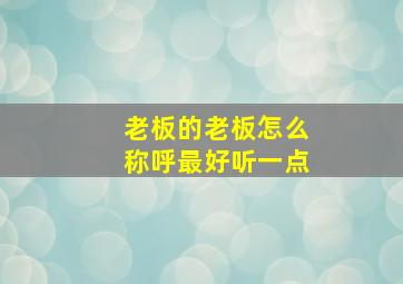 老板的老板怎么称呼最好听一点