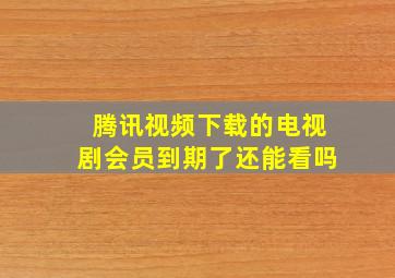 腾讯视频下载的电视剧会员到期了还能看吗