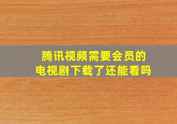 腾讯视频需要会员的电视剧下载了还能看吗