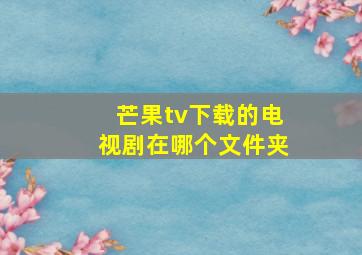 芒果tv下载的电视剧在哪个文件夹