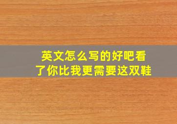 英文怎么写的好吧看了你比我更需要这双鞋