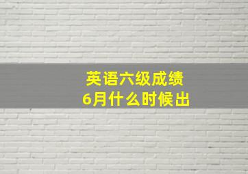 英语六级成绩6月什么时候出