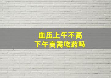 血压上午不高下午高需吃药吗