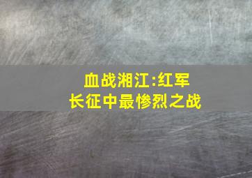 血战湘江:红军长征中最惨烈之战