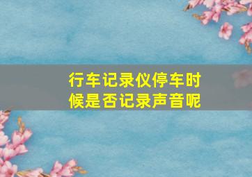 行车记录仪停车时候是否记录声音呢