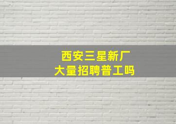 西安三星新厂大量招聘普工吗