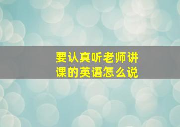 要认真听老师讲课的英语怎么说