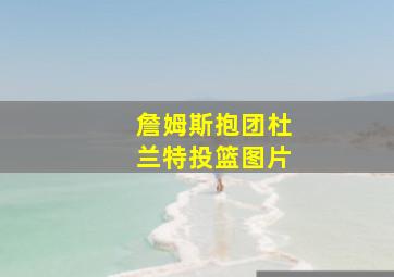 詹姆斯抱团杜兰特投篮图片