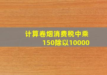 计算卷烟消费税中乘150除以10000