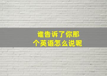 谁告诉了你那个英语怎么说呢